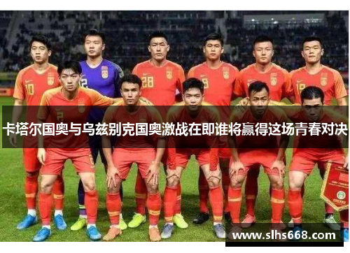 卡塔尔国奥与乌兹别克国奥激战在即谁将赢得这场青春对决