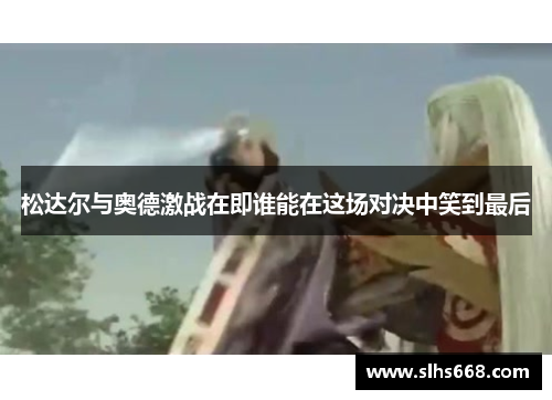 松达尔与奥德激战在即谁能在这场对决中笑到最后